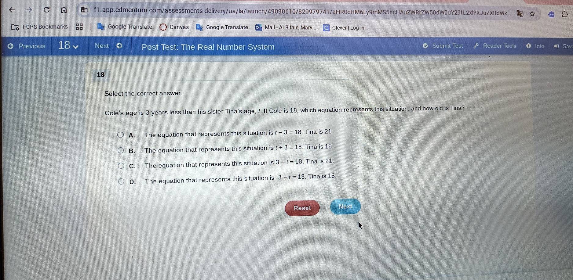 f1.app.edmentum.com/assessments-delivery/ua/la/launch/49090610/829979741/aHR0cHM6Ly9mMS5hcHAuZWRtZW50dW0uY29tL2xlYXJuZXItdWk...
FCPS Bookmarks Google Translate Canvas Google Translate Mail - Al Rifaie, Mary... Clever | Log in
a Previous 18 Next Post Test: The Real Number System Submit Test Reader Tools Info Sav
18
Select the correct answer
Cole's age is 3 years less than his sister Tina's age, t. If Cole is 18, which equation represents this situation, and how old is Tina?
A. The equation that represents this situation is t-3=18. Tina is 21.
B. The equation that represents this situation is t+3=18 Tina is 15.
C. The equation that represents this situation is3-t=18 Tina is 21
D. The equation that represents this situation is -3-t=18 Tina is 15
Reset