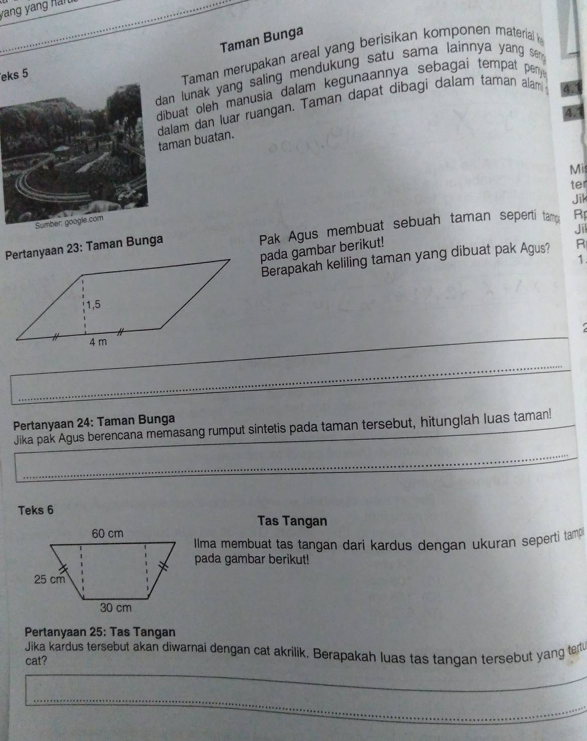 yang yang hán 
Taman Bunga 
an lunak yang saling mendukung satu sama lainnya yang sen 
eks 5
Taman merupakan areal yang berisikan komponen material k 
ibuat oleh manusia dalam kegunaannya sebagai tempat peny . 
alam dan luar ruangan. Taman dapat dibagi dalam taman alam 
aman buatan. 
Mis 
ter 
Jik 
Jil 
Pertanyaan 23: Taman Bunga Pak Agus membuat sebuah taman sepertí tamp Rp 
pada gambar berikut! 
Berapakah keliling taman yang dibuat pak Agus? R 
1. 
Pertanyaan 24: Taman Bunga 
Jika pak Agus berencana memasang rumput sintetis pada taman tersebut, hitunglah luas taman! 
Teks 6 
Tas Tangan 
Ilma membuat tas tangan dari kardus dengan ukuran seperti tamp 
pada gambar berikut! 
Pertanyaan 25: Tas Tangan 
Jika kardus tersebut akan diwarnai dengan cat akrilik. Berapakah luas tas tangan tersebut yang tertu 
cat?