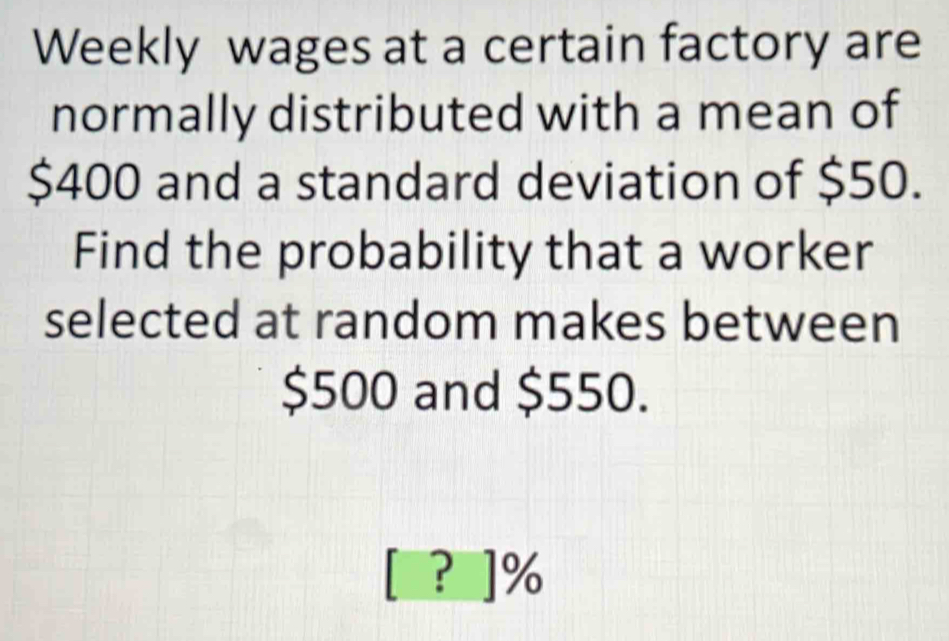 Weekly wages at a certain factory are 
normally distributed with a mean of
$400 and a standard deviation of $50. 
Find the probability that a worker 
selected at random makes between
$500 and $550. 
? ] %