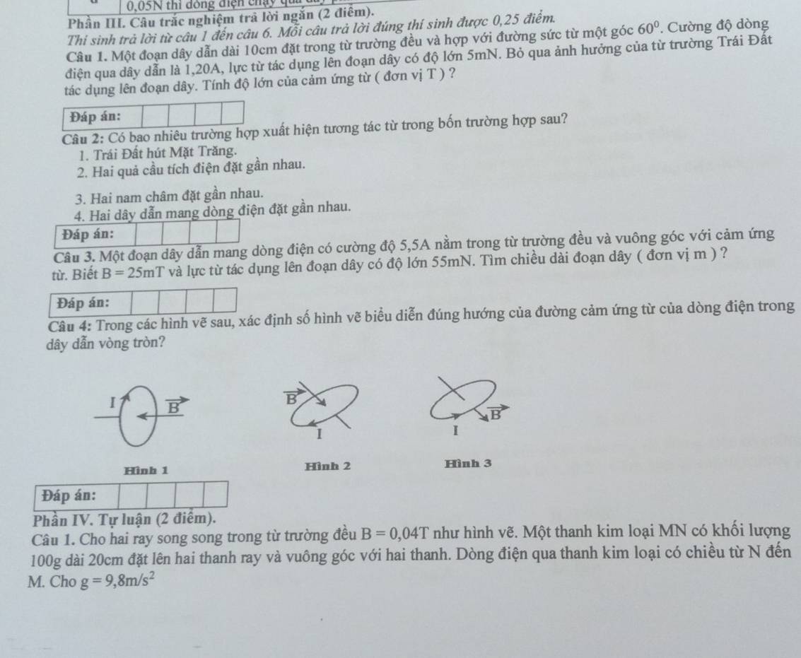 0,05N thi đông điện chạy q
Phần III. Câu trắc nghiệm trả lời ngắn (2 điểm).
Thi sinh trả lời từ câu 1 đến câu 6. Mỗi câu trả lời đúng thí sinh được 0,25 điểm.
Câu 1. Một đoạn dây dẫn dài 10cm đặt trong từ trường đều và hợp với đường sức từ một góc 60°. Cường độ dòng
điện qua dây dẫn là 1,20A, lực từ tác dụng lên đoạn dây có độ lớn 5mN. Bỏ qua ảnh hưởng của từ trường Trái Đất
tác dụng lên đoạn dây. Tính độ lớn của cảm ứng từ ( đơn vị T ) ?
Đáp án:
Câu 2: Có bao nhiêu trường hợp xuất hiện tương tác từ trong bốn trường hợp sau?
1. Trái Đất hút Mặt Trăng.
2. Hai quả cầu tích điện đặt gần nhau.
3. Hai nam châm đặt gần nhau.
4. Hai dây dẫn mang dòng điện đặt gần nhau.
Đáp án:
Câu 3. Một đoạn dây dẫn mang dòng điện có cường độ 5,5A nằm trong từ trường đều và vuông góc với cảm ứng
từ. Biết B=25mT và lực từ tác dụng lên đoạn dây có độ lớn 55mN. Tìm chiều dài đoạn dây ( đơn vị m ) ?
Đáp án:
Câu 4: Trong các hình vẽ sau, xác định số hình vẽ biểu diễn đúng hướng của đường cảm ứng từ của dòng điện trong
dây dẫn vòng tròn?
1 vector B
B
B
1
I
Hình 1 Hình 2 Hình 3
Đáp án:
Phần IV. Tự luận (2 điểm).
Câu 1. Cho hai ray song song trong từ trường đều B=0,04T như hình vẽ. Một thanh kim loại MN có khối lượng
100g dài 20cm đặt lên hai thanh ray và vuông góc với hai thanh. Dòng điện qua thanh kim loại có chiều từ N đến
M. Cho g=9,8m/s^2