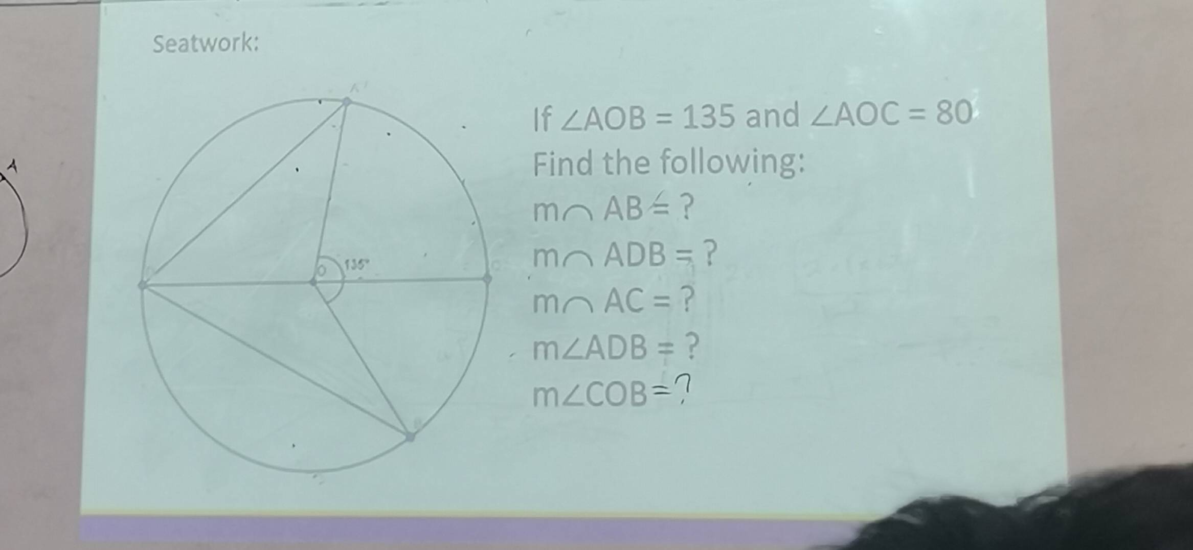 Seatwork:
If ∠ AOB=135 and ∠ AOC=80
Find the following:
m∩ AB= ?
m∩ ADB= ?
m∩ AC= ?
m∠ ADB= ?
m∠ COB=