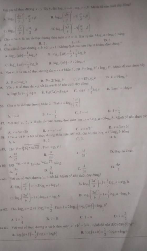 Với các số thực điờng x , y ty y, đặt log _3x=a,log _3y=beta Mệnh đễ năo dưni đây đồng
A. log _n( sqrt(x)/y )^3= alpha /2 +beta B. log _27( sqrt(x)/y )^3=9( alpha /2 +beta )
C. log _n( sqrt(x)/y )^r= alpha /2 -beta D. log _m( sqrt(x)/y )^3=9( alpha /2 -beta ) bāng
Cho a và b là hai số thực đương thóa mân a^4b=16.Giainicia4log _7a+log _7b
A. 4
B. 2 . C. 16. D. 8
. Cho các số thực dương a,b với a!= 1. Khảng định nào sau đây là khảng định đùng 7
A. log _y(ab)= 1/4 log _ab B. log _x(ab)= 1/2 + 1/2 log _ab
C. log _c(ab)= 1/2 log _cb D. log _a(ab)=2+2log _ab
4. Với í, b là các số thực đương tủy ý và  khắc 1, đật P=log _2b^2+log _2b^n Mệnh để nào dưới đây
A. P=6log ,b B. P=27log _ab C. P=15log _ab D. P=9log _eb
35. Với à là số thực dương bắt ki, mệnh để nào dưới đây đúng?
A. log (3a)= 1/3 log a B. log (3a)=3log a C. log a^3= 1/3 log a D. log a^3=3log a
56. Cho # là số thực dương khác 2  Tinh I=log _ π /7 ( a^2/4 )
A. l=2 B. I=- 1/2  C. l=-2 D. I= 1/2 
57. Với mọi ω ,b , x là các số thực đương thoa măn log _2x=5log _ 1/2 a+3log _2 b. Mệnh đề nào dưới đây
a
A. x=5a+3b B. x=a^2+b^3 C. x=a^5b^3 D. x=3a+5b
58. Cho a và b là hai số thực đương thỏa mãn ab^3=8. Giả trị của log _2a+3log _3 h bāng
A. 6 . B. 2 . C. 3. D. 8
59, Cho P=sqrt[3](3sqrt [3]27sqrt [6]243). Tinh log _3P
A.  45/28  B.  9/112  C.  45/56  D. Đáp ăn khác.
x 60、 Đật log _32=a khi d6^(log _16)27 bāng
A.  3a/4  B.  3/4a  C.  4/3a  D.  4a/3 
m 61. Với các số thực dương a, b bắt ki. Mệnh đề nào đưới đây đùng?
A. log _2( 2a^3/b )=1+3log _2a+log _2b B. log _2( 2a^5/b )=1+ 1/3 log _2a+log _3b.
C. log _2( 2a^3/b )=1+3log _2a-log _2b. D. log _2( 2a^3/b )=1+ 1/3 log _2a-log _2b.
in 62. Cho log _ya=2 và log _2b= 1/2  Tinh l=2log _3[log _3(3a)]+log _ 1/4 b^2
A. I= 5/4  B. I=0 C. I=4 D. I= 3/2 
âu 63. Với mọi số thực dương # và b thóa mãn a^2+b^2=8ab , mệnh đẻ nào đười đây đùng?
A. log (a+b)= 1/2 (log a+log b) B. log (a+b)= 1/2 +log a+log b