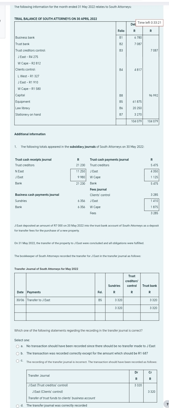 The following information for the month ended 31 May 2022 relates to South Attorneys:
Additional information
1. The following totals appeared in the subsidiary journals of South Attorneys on 30 May 2022:
Trust cash receipts journal R Trust cash payments journa R
Trust creditors 21 230 Trust creditors 5 475
N East 11 250 J East 4 350
J East 9 980 W Cape 1 125
Bank 21 230 Bank 5 475
Fees journal
Business cash payments journal Clients' control 3 285
Sundries 6 356 J East
Bank 6 356 W Cape 1 875
Fees 3 285
J East deposited an amount of R7 000 on 20 May 2022 into the trust bank account of South Attorneys as a deposit
for transfer fees for the purchase of a new property.
The bookkeeper of South Attorneys recorded the transfer for J East in the transfer journal as follows:
Transfer Journal of South Attorneys for May 2022
Which one of the following statements regarding the recording in the transfer journal is correct?
Select one:
a. No transaction should have been recorded since there should be no transfer made to J East
b. The transaction was recorded correctly except for the amount which should be R1 687
C. The recording of the transfer journal is incorrect. The transaction should have been recorded as follows:
○ d. Tcor