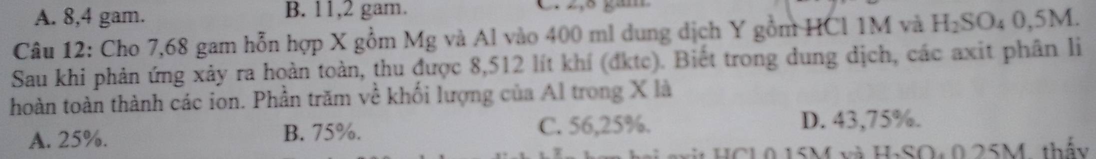 A. 8, 4 gam.
B. 11, 2 gam. C 2,5 gam
Câu 12: Cho 7,68 gam hỗn hợp X gồm Mg và Al vào 400 ml dung dịch Y gồm HCl 1M và H_2SO_40,5M. 
Sau khi phản ứng xảy ra hoàn toàn, thu được 8,512 lít khí (đktc). Biết trong dung dịch, các axit phân li
hoàn toàn thành các ion. Phần trăm về khối lượng của Al trong X là
A. 25%. C. 56,25%. D. 43,75%.
B. 75%.
HCL0 15M và H-SO: 0 25M, thấy