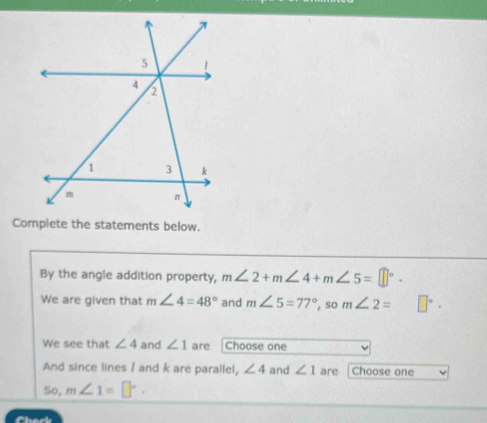 Complete the statements below. 
By the angle addition property, m∠ 2+m∠ 4+m∠ 5=□°. 
We are given that m∠ 4=48° and m∠ 5=77° , so m∠ 2= □°. 
We see that ∠ 4 and ∠ 1 are Choose one 
And since lines / and k are parallel, ∠ 4 and ∠ 1 are Choose one 
So, m∠ 1=□°.