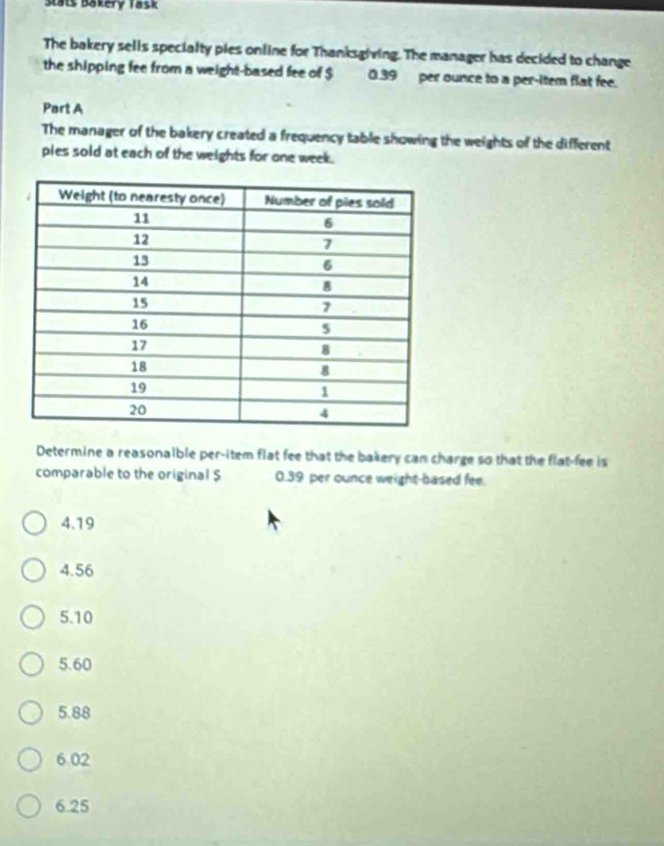 Stats Bakery Task
The bakery sells specialty pies online for Thanksgiving. The manager has decided to change
the shipping fee from a weight-based fee of $ 0.39 per ounce to a per-item flat fee.
Part A
The manager of the bakery created a frequency table showing the weights of the different
pies sold at each of the weights for one week.
Determine a reasonalble per-item flat fee that the bakery can charge so that the flat-fee is
comparable to the original $ 0.39 per ounce weight-based fee.
4. 19
4.56
5. 10
5. 60
5. 88
6.02
6.25