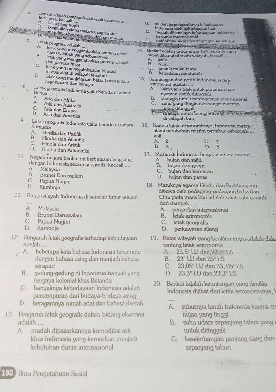 Derikut adalah pengaruh dari letak astronomis
Indonesia, kecuali ....
A. iklim yang tropis
B. mudah terpengaruhnya kebudayaan
Indonesja oleh kebudayaan luar
B. pergantian sjang malam yang teratur
C. mudah dikenalŋya kebudayaan Indonesia
ke dunia internasional
C masuknya budava asing dengan mudah D. mudahnya akses perdagangan ke seluruh
D.` mengalami ängin monsun 
7, Letak geografis adalah ....
duma c 
14. Berikut adalah unsur-unsur fisik geografi yang
A. letak yang menggambarkan tentang posisi dapat ditemui di suatu wilayah, kecuali
suatu wilayah yang sebenarnya
B. letak yang menggambarkan potensi wilayah B. iklim A. letak
dan pengarühnya
C. bentuk muka bumi
C. letak yang menggambarkan kondisi
masyarakat di wilayah tersebut D. kepadatan penduduk
D. letak yang menjelaskan batas-batas antara 15. Keuntungan dari posisi Indonesia secara
negara satu dan lainnya
astronomis adalah ....
8. Letak geografis Indonesia yaitu berada di antara A. iklim yang baik untuk pertanian dan
Benua ....
nyaman untuk ditinggali
A. Asia dan Afrika
B. strategis untuk perdagangan internasional
B. Asia dan Australia
C. suhu yang dingin dan sangat nyaman
C. Asia dan Eropa
untuk ditinggali
D. Asia dan Amerika D.  strategis untuk mengembangkan ekonomr'' 
di wilayah laut
9. Letak geografis Indonesia yaitu berada di antara 16. Karena letak astronomisnya, Indonesia meng-
Samudra ....
alami perubahan musim pertahun sebanyak ...
A. Hindia dan Pasifik kali.
B. Hindia dan Atlantik A. 2 C. 4
C. Hindia dan Arktik B. 3 D. 5
D. Hindìa dan Antarktika 17. Musim di Índonesia berganti antara musim ....
10. Negara-negara berikut ini berbatasan langsung A. hujan dan salju
dengan Indonesia secara geografis, kecuali .... B. hujan dan gugur
A. Malaysia C. hujan dan kemarau
B. Brunei Darussalam D. hujan dan panas
C. Papua Nugini
18. Masuknya agama Hindu dan Buddha yang
D. Kamboja dibawa oleh pedagang-pedagang India dan
11. Batas wilayah Indonesia di sebelah timur adalah Cina pada masa lalu adalah sałah satu contoh
dari dampak ....
A. Malaysia A. pergaulan internasional
B. Brunei Darussalam B. letak astronomis
C. Papua Nugini C. letak geografis
D. Kamboja D. perkawinan silang
12. Pengaruh letak geografis terhadap kebudayaan 19. Batas wilayah yang beriklim tropis adalah dala
adalah .... rentang letak astronomis ….
A. beberapa kata bahasa Indonesia tercampur A. 23,5°LU dan 23,5° LS
dengan bahasa asing dan menjadi bahasa B. 23°LU dan 23°LS
serapan C. 23,05° LU dan 23,05°LS
B. gedung-gedung di Indonesia banyak yang D. 23,3° WU dan 23,3°LS
bergaya kolonial khas Belanda
C. banyaknya kebudayaan Indonesia adalah 20. Berikut adalah keuntungan yang dimiliki
Indonesia dilihat dari letak astronomisnya, I
percampuran dari budaya-budaya asing
D. beragamnya rumah adat dan bahasa daerah A. suburnya tanah Indonesia karena cu
13. Pengaruh letak geografis dalam bidang ekonomi hujan yang tinggi
adalah .... B. suhu udara sepanjang tahun yang 
A. mudah dipasarkannya komoditas asli untuk ditinggali
khas Indonesia yang kemudian menjadi C. keseimbangan panjang siang dan
kebutuhan dunia internasional sepanjang tahun
190) Ilmu Pengetahuan Sosial