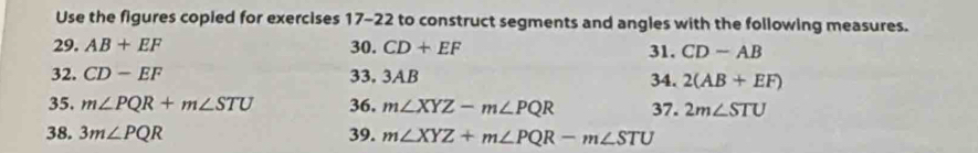 Use the figures copied for exercises 17-22 to construct segments and angles with the following measures. 
29. AB+EF 30. CD+EF 31. CD-AB
32. CD-EF 33. 3AB 34. 2(AB+EF)
35. m∠ PQR+m∠ STU 36. m∠ XYZ-m∠ PQR 37. 2m∠ STU
38. 3m∠ PQR 39. m∠ XYZ+m∠ PQR-m∠ STU