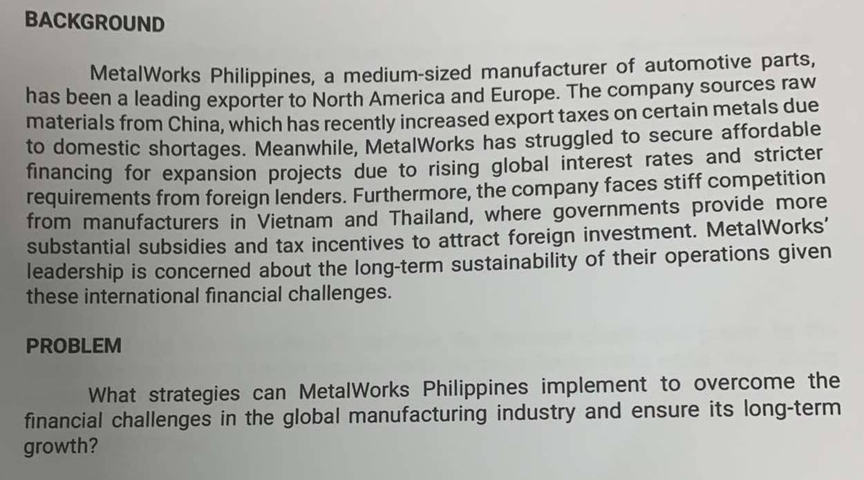 BACKGROUND 
MetalWorks Philippines, a medium-sized manufacturer of automotive parts, 
has been a leading exporter to North America and Europe. The company sources raw 
materials from China, which has recently increased export taxes on certain metals due 
to domestic shortages. Meanwhile, MetalWorks has struggled to secure affordable 
financing for expansion projects due to rising global interest rates and stricter 
requirements from foreign lenders. Furthermore, the company faces stiff competition 
from manufacturers in Vietnam and Thailand, where governments provide more 
substantial subsidies and tax incentives to attract foreign investment. MetalWorks' 
leadership is concerned about the long-term sustainability of their operations given 
these international financial challenges. 
PROBLEM 
What strategies can MetalWorks Philippines implement to overcome the 
financial challenges in the global manufacturing industry and ensure its long-term 
growth?