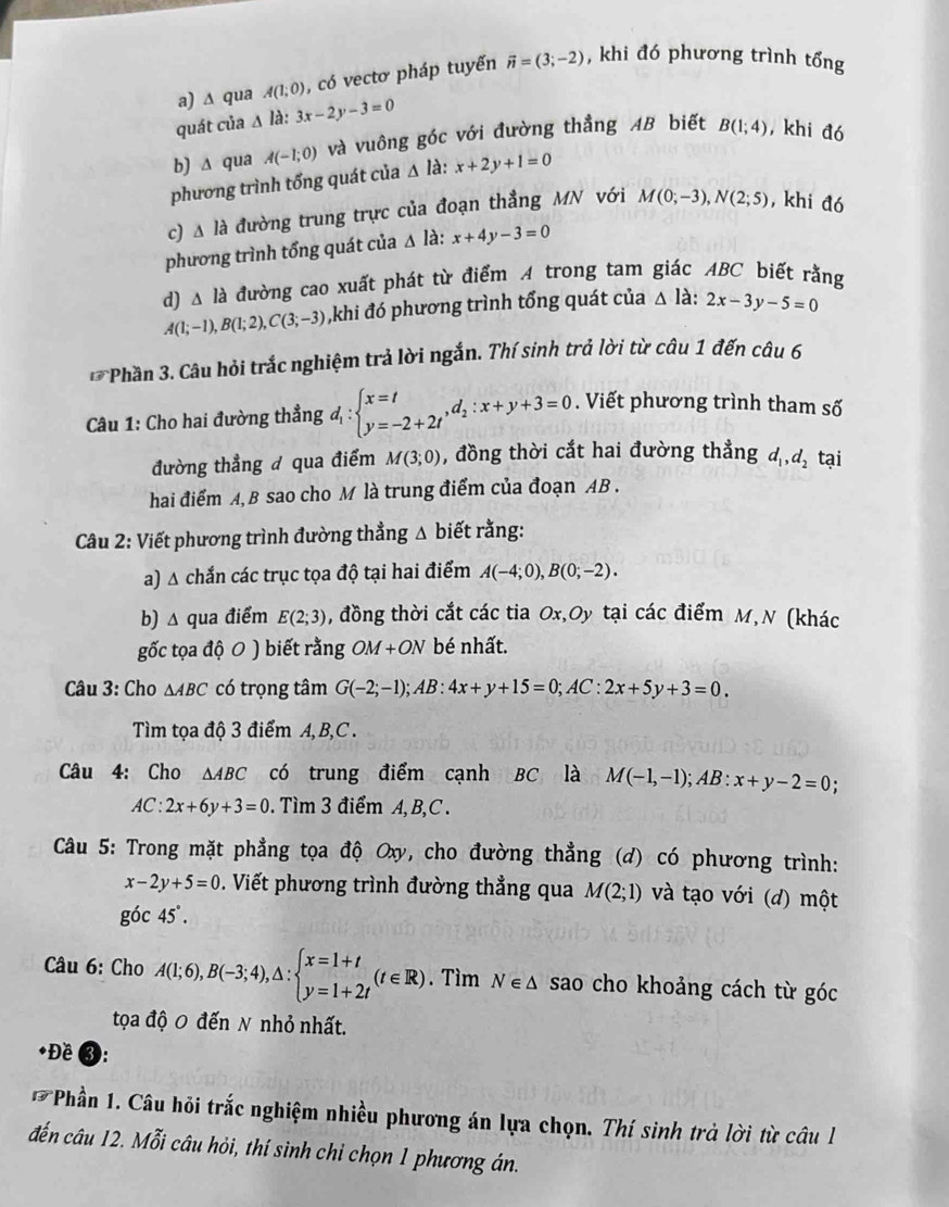 ∆ qua A(1;0) , có vectơ pháp tuyến vector n=(3;-2) , khi đó phương trình tổng
quát của Δ là: 3x-2y-3=0
b) ∆ qua A(-1;0) và vuông góc với đường thẳng AB biết B(1;4) , khi đó
phương trình tổng quát của △ la:x+2y+1=0
c) A là đường trung trực của đoạn thẳng MN với M(0;-3),N(2;5) , khi đó
phương trình tổng quát của Δ là: x+4y-3=0
d) △ ldot a đường cao xuất phát từ điểm A trong tam giác ABC biết rằng
A(1;-1),B(1;2),C(3;-3) ,khi đó phương trình tổng quát của △ la:2x-3y-5=0
* Phần 3. Câu hỏi trắc nghiệm trả lời ngắn. Thí sinh trả lời từ câu 1 đến câu 6
Câu 1: Cho hai đường thẳng d_1:beginarrayl x=t y=-2+2tendarray. ,d_2:x+y+3=0. Viết phương trình tham số
đường thẳng đ qua điểm M(3;0) , đồng thời cắt hai đường thẳng d_1,d_2 tại
hai điểm A, B sao cho M là trung điểm của đoạn AB .
Câu 2: Viết phương trình đường thẳng Δ biết rằng:
a) A chắn các trục tọa độ tại hai điểm A(-4;0),B(0;-2).
b) △ qua điểm E(2;3) , đồng thời cắt các tia Ox,Oy tại các điểm M,N (khác
gốc tọa độ 0 ) biết rằng OM+ON bé nhất.
Câu 3: Cho △ ABC có trọng tâm G(-2;-1);AB:4x+y+15=0;AC:2x+5y+3=0.
Tìm tọa độ 3 điểm A, B,C .
Câu 4: Cho △ ABC có trung điểm cạnh BC là M(-1,-1);AB:x+y-2=0;
AC:2x+6y+3=0. Tìm 3 điểm A, B,C .
Câu 5: Trong mặt phẳng tọa độ Ox, cho đường thẳng (d) có phương trình:
x-2y+5=0. Viết phương trình đường thẳng qua M(2;1) và tạo với (d) một
g6c45°.
Câu 6: Cho A(1;6),B(-3;4),△ :beginarrayl x=1+t y=1+2tendarray. (t∈ R). Tìm N∈ △ sao cho khoảng cách từ góc
tọa độ 0 đến N nhỏ nhất.
*Đề 3:
Phần 1. Câu hỏi trắc nghiệm nhiều phương án lựa chọn. Thí sinh trà lời từ câu l
đến câu 12. Mỗi câu hỏi, thí sinh chỉ chọn 1 phương án.