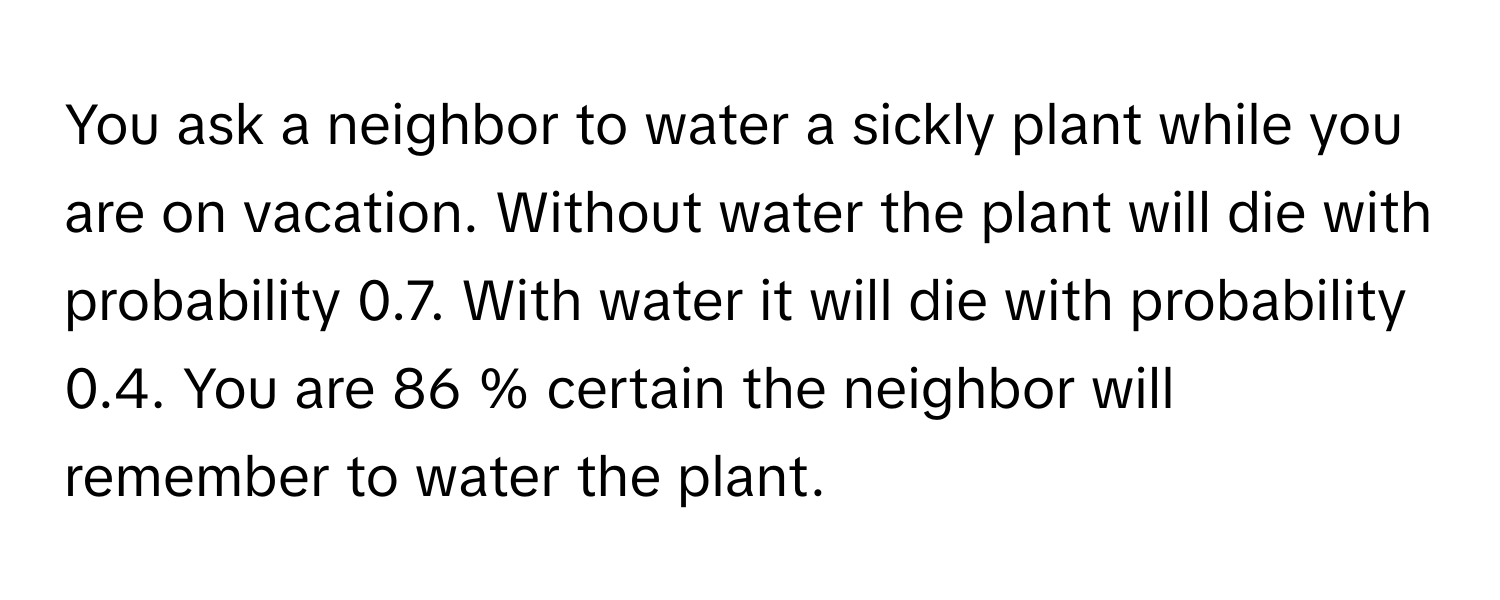 You ask a neighbor to water a sickly plant while you are on vacation. Without water the plant will die with probability 0.7. With water it will die with probability 0.4. You are 86 % certain the neighbor will remember to water the plant.