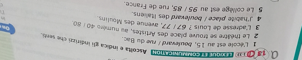 133 LEXIQUEET COMMUNICATION Ascolta e indica gli indirizzi che senti. 
1 L'école est au 15, boulevard / rue du Bac. 
2 Le théâtre se trouve place des Artistes, au numéro 40 / 80. 
On 
3 L'adresse de Louis ? 67 / 77, avenue des Moulins. 
In 
4 J'habite place / boulevard des Italiens. 
li 
5 Le collège est au 95 / 85, rue de France. 
C