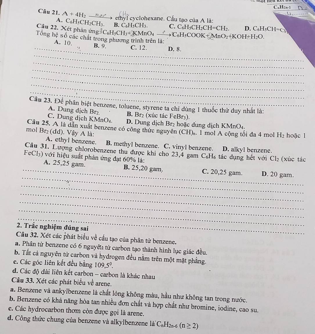 CnH2n-2 D
a
Câu 21. A+4H_2 Ni ,p.,t° C_6H_5CH=C_H
ethyl cyclohexane. Cấu tạo của A là:
A. C₆H₅CH₂C H_3. B. C_6H_5CH_3. C. C_6H_5CH_2CH=CH_2. D.
Câu 22. Xét phản ứng AC_6H_5CH_3+KMnO_4xrightarrow ?C_6H_5COOK+2MnO_2+KOH+H_2O.
Tổng hệ số các chất tro
_
A. 10. B. 9. C. 12. D. 8.
_
_
_
_
_
_
Câu 23. Để phân biệt benzene, toluene, styrene ta chỉ dùng 1 thuốc thử duy nhất là:
A. Dung dịch Br₂. B. Br₂ (xúc tác FeBr₃).
C. Dung dịch KMnO₄. D. Dung dịch Br₂ hoặc dung dịch KMnO4.
Câu 25. A là dẫn xuất benzene có công thức nguyên (CH).. 1 mol A cộng tối đa 4 mol H_2 hoặc l
mol Br₂(dd). Vậy A là:
A. ethyl benzene. B. methyl benzene. C. vinyl benzene. D. alkyl benzene.
Câu 31. Lượng chlorobenzene thu được khi cho 23,4 gam C₆H₆ tác dụng hết với Cl_2 (xúc tác
FeCl₃) với hiệu suất phản ứng đạt 60% là:
_
_A. 25,25 gam. B. 25,20 gam. C. 20,25 gam. D. 20 gam.
_
_
_
_
_
2. Trắc nghiệm đúng sai
Câu 32. Xét các phát biểu về cầu tạo của phân tử benzene.
a. Phân tử benzene có 6 nguyên tử carbon tạo thành hình lục giác đều.
b. Tất cả nguyên tử carbon và hydrogen đều nằm trên một mặt phẳng.
c. Các góc liên kết đều bằng 109,5^0.
d. Các độ dài liên kết carbon - carbon là khác nhau
Câu 33. Xét các phát biểu về arene.
a. Benzene và ankylbenzene là chất lỏng không màu, hầu như không tan trong nước.
b. Benzene có khả năng hòa tan nhiều đơn chất và hợp chất như bromine, iodine, cao su.
c. Các hydrocarbon thơm còn được gọi là arene.
d. Công thức chung của benzene và alkylbenzene lài C_nH_2n-6(n≥ 2)