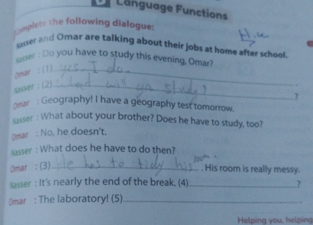 Language Functions 
Camplete the following dialogue: 
Nasser and Omar are talking about their jobs at home after school. 
Nasser : Do you have to study this evening, Omar? 
Omar : (1)_ 
Nasser : (2)_ 
..? 
Omar : Geography! I have a geography test tomorrow. 
Nasser : What about your brother? Does he have to study, too? 
(mar : No, he doesn't. 
Nasser : What does he have to do then? 
Omar : (3)_ 
. His room is really messy. 
Nasser : It's nearly the end of the break. (4) _7 
Omar : The laboratory! (5)_ 
. 
Helping you, helping