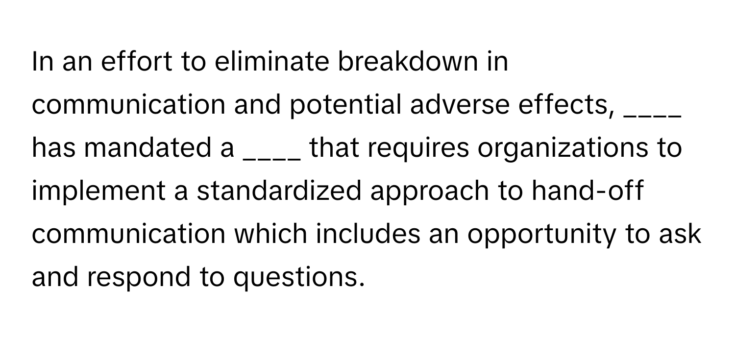 In an effort to eliminate breakdown in communication and potential adverse effects, ____ has mandated a ____ that requires organizations to implement a standardized approach to hand-off communication which includes an opportunity to ask and respond to questions.