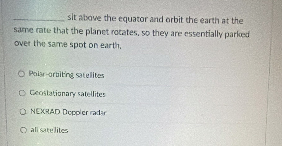 sit above the equator and orbit the earth at the
same rate that the planet rotates, so they are essentially parked
over the same spot on earth.
Polar-orbiting satellites
Geostationary satellites
NEXRAD Doppler radar
all satellites