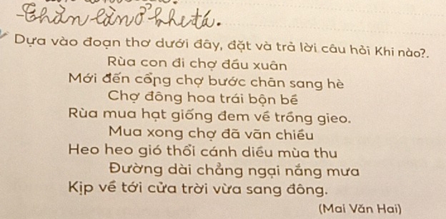 Dựa vào đoạn thơ dưới đây, đặt và trà lời câu hỏi Khi nào?. 
ùa con đi chợ đầu xuân 
Mới đến cổng chợ bước chân sang hè 
Chợ đông hoa trái bộn bế 
Rùa mua hạt giống đem về trồng gieo. 
Mua xong chợ đã vãn chiều 
Heo heo gió thổi cánh diều mùa thu 
Đường dài chẳng ngại nắng mưa 
Kịp về tới cửa trời vừa sang đông. 
(Mai Văn Hai)