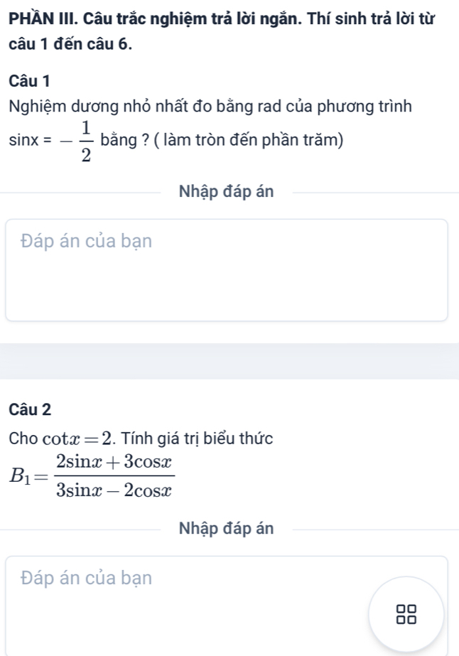 PHÄN III. Câu trắc nghiệm trả lời ngắn. Thí sinh trả lời từ
câu 1 đến câu 6.
Câu 1
Nghiệm dương nhỏ nhất đo bằng rad của phương trình
sin x=- 1/2  bằng ? ( làm tròn đến phần trăm)
Nhập đáp án
Đáp án của bạn
Câu 2
Cho cot x=2. Tính giá trị biểu thức
B_1= (2sin x+3cos x)/3sin x-2cos x 
Nhập đáp án
Đáp án của bạn