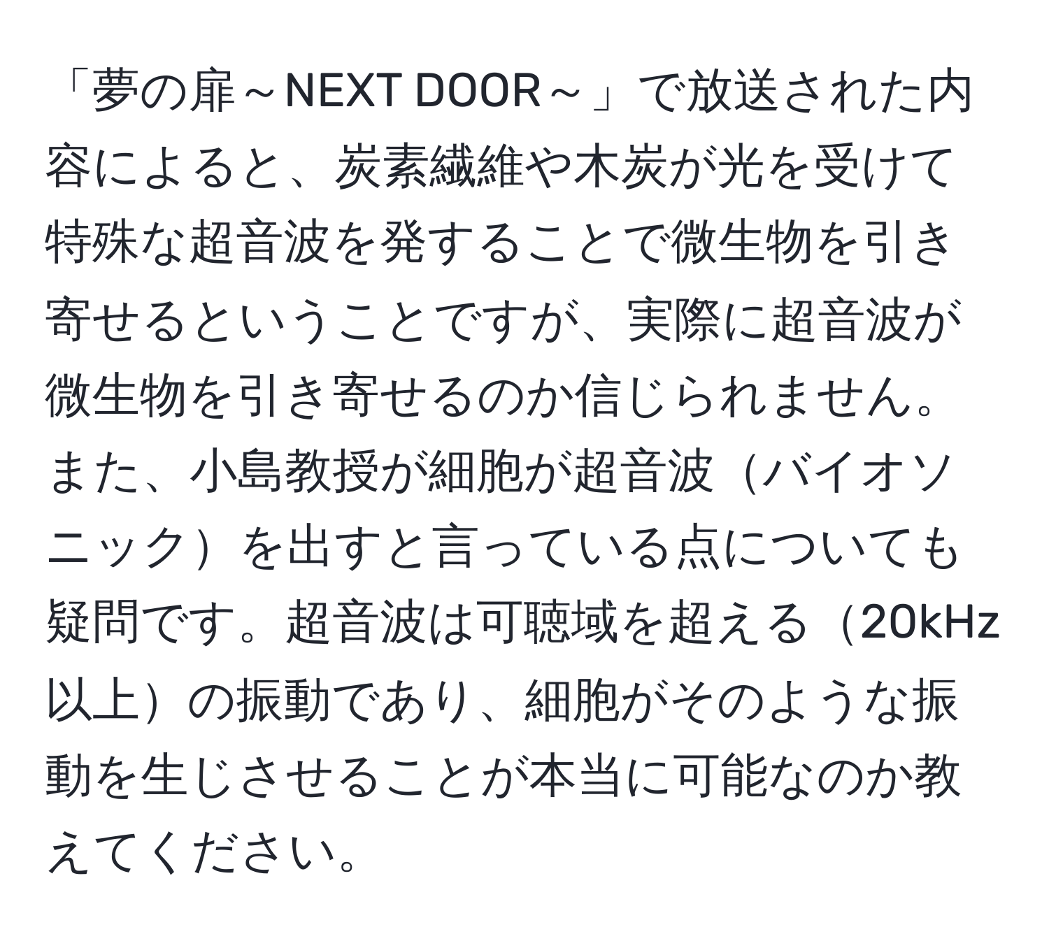 「夢の扉～NEXT DOOR～」で放送された内容によると、炭素繊維や木炭が光を受けて特殊な超音波を発することで微生物を引き寄せるということですが、実際に超音波が微生物を引き寄せるのか信じられません。また、小島教授が細胞が超音波バイオソニックを出すと言っている点についても疑問です。超音波は可聴域を超える20kHz以上の振動であり、細胞がそのような振動を生じさせることが本当に可能なのか教えてください。