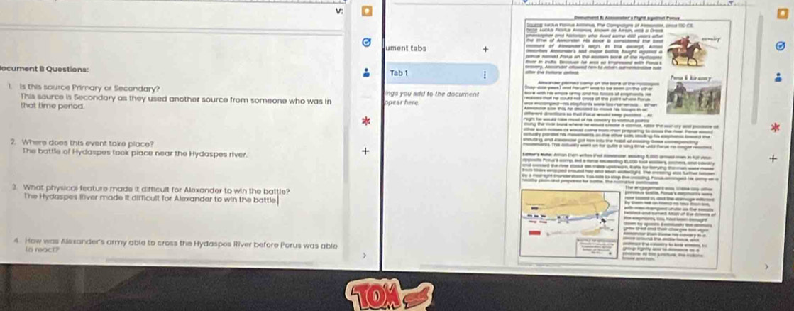 Sourog turkn Fonnus Anus. The Compctons of Amsne, o 130-CE
e ccks rcu Amor Anown as Arn 1 a Ca
ument tabs + 
ocument B Questions: Tab 1 ;
1. is this source Primary or Secondary? ngs you add to the document
This saurce is Secondary as they used another source from someone who was in
that time period. ppear here
* g the m bad where he d ce a sm the w oy a w
2. Where does this event take place?
+
The battle of Hydaspes took place near the Hydaspes river. fms wmp, l a ing EL +
e a munt tun n to se to sp t ing ro ed t a a 
3. What physical feature made it difficult for Alexander to win the battle?
The Hydaspes Rver made it difficult for Alexander to win the battle.
4. How was Alsxander's army able to cross the Hydaspes River before Porus was able
(s react?
TOM