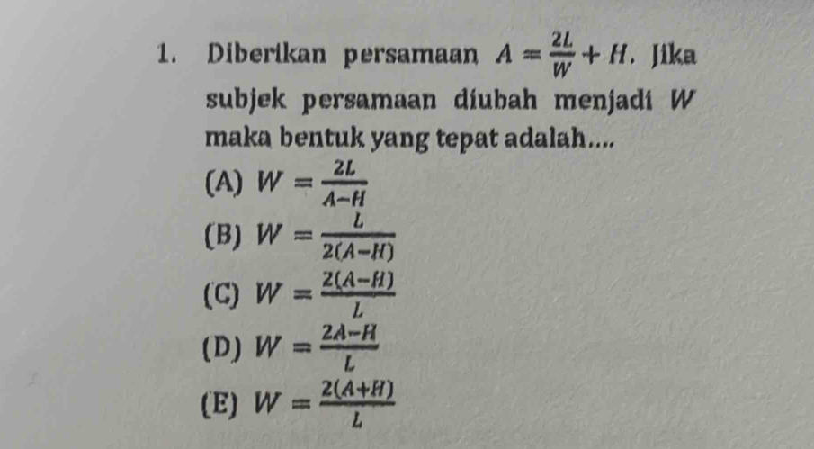 Diberikan persamaan A= 2L/W +H. Jika
subjek persamaan diubah menjadi W
maka bentuk yang tepat adalah....
(A) W= 2L/A-H 
(B) W= L/2(A-H) 
(C) W= (2(A-H))/L 
(D) W= (2A-H)/L 
(E) W= (2(A+H))/L 