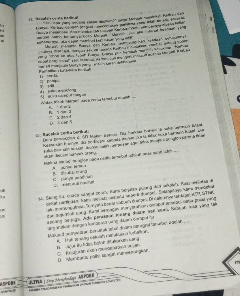 Bacalah cerita berikut!
"Hei, apa yang sedang kalian ributkan?" tanya Merpati mendekati Kerbau dan
Buaya. Kerbau dengan jengkel menceritakan penstiwa yang telah terjadi, sesekali
an
ari
Buaya menimpali dan membantah ucapan Kerbau. 'Wah, nampaknya alasan kalian
as
berdua sama benarnya!"ucap Merpati. "Mungkin jika aku melihat keadaan yang
rai
sebenarnya, aku dapat memberi keputusan yang adil!"
Merpati meminta Buaya dan Kerbau memperagakan keadaan sebelumnya.
Usulnya disetujui, dengan sekuat tenaga Kerbau meletakkan kembali batang pohon
yang roboh ke atas tubuh Buaya. Buaya pun kembali merintih kesakitan. 'Kerbau,
cepat pergi sana!" seru Merpati. Kerbau pun mengerti maksud ucapan Merpati. Kerbau
berlari menjauhi Buaya yang makin keras rintihannya.
Perhatikan kata-kata berikut!
1) cerdik
2) penipu
3) adil
4) suka menolong
5) suka campur tangan
Watak tokoh Merpati pada cerita tersebut adalah
A. 1 dan 2
B. 1 dan 3
C. 2 dan 4
D. 4 dan 5
Deni bersekolah di SD Mekar Berseri. Dia berkata bahwa ia suka bermain futsal.
13. Bacalah cerita berikut!
Keesokan harinya, dia berbicara kepada ibunya jika ia tidak suka bermain futsal. Dia
suka bermain basket. Ibunya selalu berpesan agar tidak menjadi bunglon karena tidak
akan disukai banyak orang.
Makna simbol bunglon pada cerita tersebut adalah anak yang tidak ....
A. punya teman
B. disukai orang
C. punya pendirian
ok D. menuruti nasihat
ka
14. Siang itu, cuaca sangat cerah. Kami berjalan pulang dari sekolah. Saat melintas di
as dekat pertigaan, kami melihat sesuatu seperti dompet. Selanjutnya kami mendekat
oni lalu memungutnya. Ternyata benar sebuah dompet. Di dalamnya terdapat KTP, STNK,
dan sejumlah uang. Kami bergegas menyerahkan dompet tersebut pada polisi yang
sedang berjaga. Ada perasaan tenang dalam hati kami. Sebuah rasa yang tak
tergantikan dengan lembaran uang dalam dompet itu.
Maksud pernyataan bercetak tebal dalam paragraf tersebut adalah ....
A. Hati tenang setelah melakukan kebaikan.
B. Jujur itu tidak boleh ditukarkan uang.
C. Kejujuran akan mendapatkan pujian.
D. Membantu polisi sangat menyenangkan.
179
ASPDBK ULTRA | Siap Menghadapi ASPDBK
KOMPUTER ASESMEN STANDARDISASI PENDIDIKAN DAERAH BERBASIS KOMPUTER