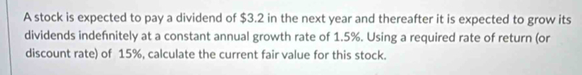 A stock is expected to pay a dividend of $3.2 in the next year and thereafter it is expected to grow its 
dividends indefnitely at a constant annual growth rate of 1.5%. Using a required rate of return (or 
discount rate) of 15%, calculate the current fair value for this stock.