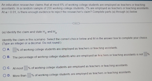 An education researcher claims that at most 6% of working college students are employed as teachers or teaching
assistants. In a random sample of 200 working college students, 7% are employed as teachers or teaching assistants
A alpha =0.01 , is there enough evidence to reject the researcher's claim? Complete parts (a) through (e) below
(a) Identify the claim and state H_0 and H_a
ldentify the claim in this scenario. Select the correct choice below and fill in the answer box to complete your choice.
(Type an integer or a decimal. Do not round)
A. % of working college students are employed as teachers or teaching assistants.
B. The percentage of working college students who are employed as teachers or teaching assistants is not
C. At most □ % of working college students are employed as teachers or teaching assistants
D. More than □ % of working college students are employed as teachers or teaching assistants