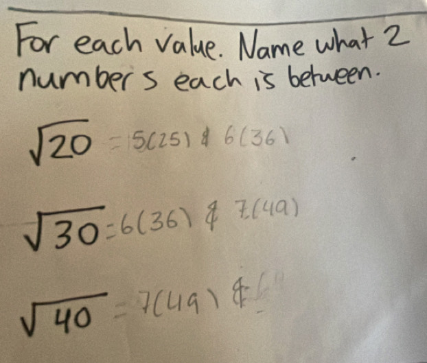 For each value. Name what 2 
number s each is between.
sqrt(20)=5(25) 8 frac 15)^2 1/3 -frac 1^(2)^2)frac 1^(2frac 1^2)^1)^1^2 6(36)
sqrt(30)=6(36)varnothing 7(49)
sqrt(40)=7(49)4