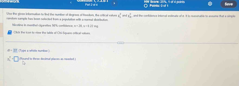 lomework Queston 1, 7.3.5-1 HW Score: 25%, 1 of 4 points Save 
Part 2 of 4 Points: 0 of 1 
Use the given information to find the number of degrees of freedom, the critical values x_L^2 and x_R^2 , and the confidence interval estimate of σ. It is reasonable to assume that a simple 
random sample has been selected from a population with a normal distribution. 
Nicotine in menthol cigarettes 98% confidence; n=28, s=0.22mg. 
Click the icon to view the table of Chi-Square critical values.
df=27 (Type a whole number.)
x_L^2=□ (Round to three decimal places as needed:)