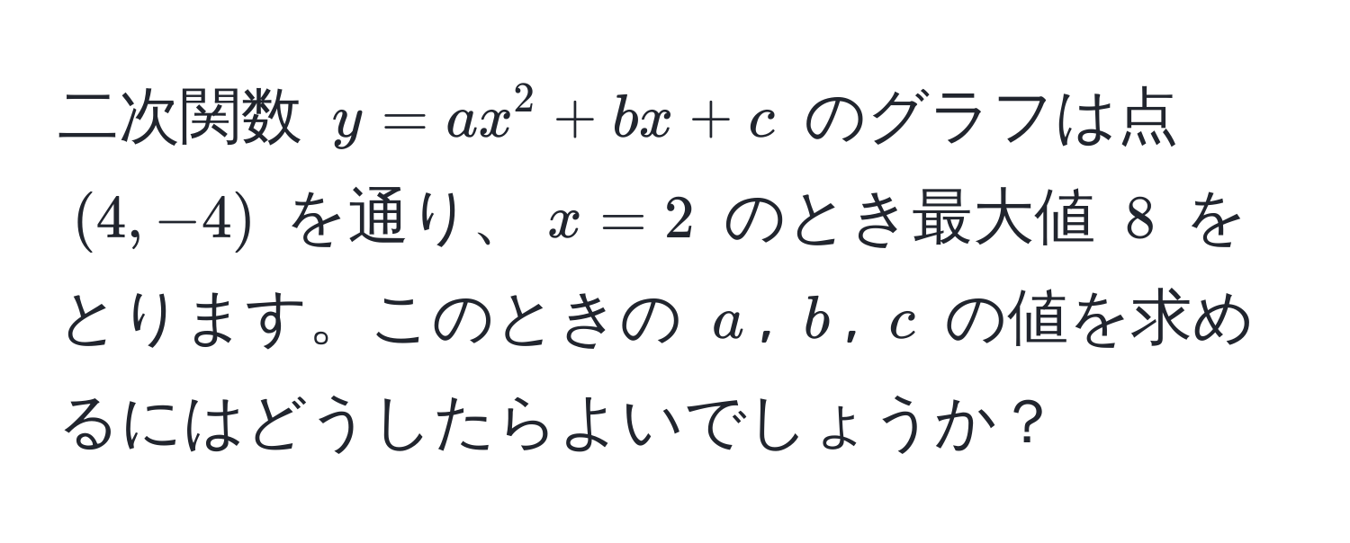 二次関数 $y=ax^2+bx+c$ のグラフは点 $(4,-4)$ を通り、$x=2$ のとき最大値 $8$ をとります。このときの $a$, $b$, $c$ の値を求めるにはどうしたらよいでしょうか？