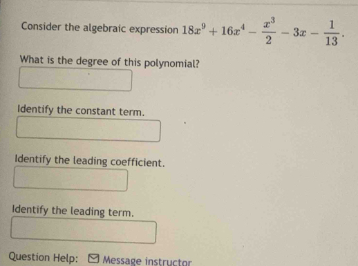 Consider the algebraic expression 18x^9+16x^4- x^3/2 -3x- 1/13 . 
What is the degree of this polynomial? 
Identify the constant term. 
Identify the leading coefficient. 
Identify the leading term. 
Question Help: Message instructor