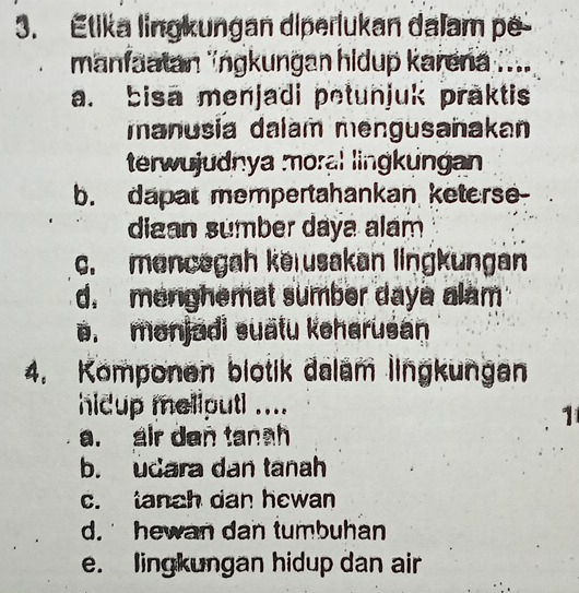 Étika lingkungan diperlukan dalam pé
manfaatan ''ngkungan hidup karena ....
a. bisa menjadi petunjuk praktis
manusia dalam mengusañakan
terwujudnya moral lingkungan
b. dapat mempertahankan keterse-
digan sumber daya alam
c. mancegah kerusakan lingkungan
d. menghemat sumber daye alam
e. monjadi suätu keharusan
4. Komponen blotik dalam lingkungan
hidup meliputl ....
1
a. air den tanah
b. udara dan tanah
c. tanch dan hewan
d. hewan dan tumbuhan
e. lingkungan hidup dan air