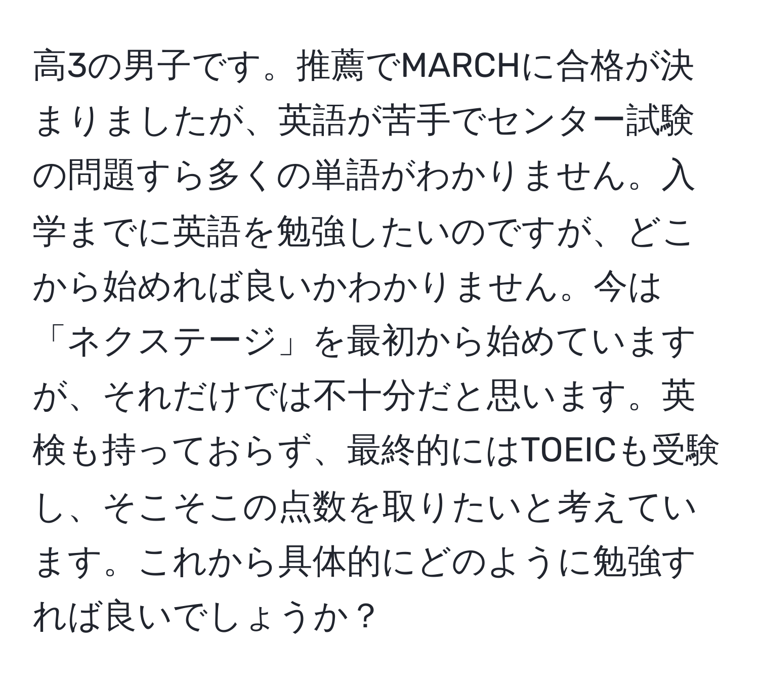 高3の男子です。推薦でMARCHに合格が決まりましたが、英語が苦手でセンター試験の問題すら多くの単語がわかりません。入学までに英語を勉強したいのですが、どこから始めれば良いかわかりません。今は「ネクステージ」を最初から始めていますが、それだけでは不十分だと思います。英検も持っておらず、最終的にはTOEICも受験し、そこそこの点数を取りたいと考えています。これから具体的にどのように勉強すれば良いでしょうか？