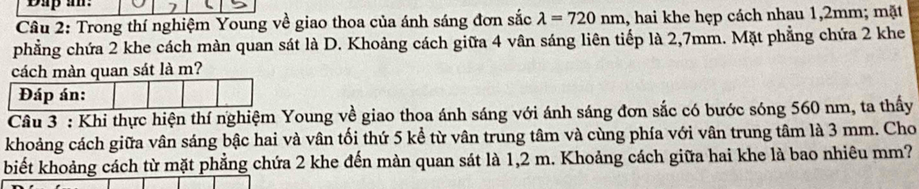 Dap an: 
Câu 2: Trong thí nghiệm Young về giao thoa của ánh sáng đơn sắc lambda =720nm 1, hai khe hẹp cách nhau 1,2mm; mặt 
phẳng chứa 2 khe cách màn quan sát là D. Khoảng cách giữa 4 vân sáng liên tiếp là 2,7mm. Mặt phẳng chứa 2 khe 
cách màn quan sát là m? 
Đáp án: 
Câu 3 : Khi thực hiện thí nghiệm Young về giao thoa ánh sáng với ánh sáng đơn sắc có bước sóng 560 nm, ta thấy 
khoảng cách giữa vân sáng bậc hai và vân tối thứ 5 kể từ vân trung tâm và cùng phía với vân trung tâm là 3 mm. Cho 
biết khoảng cách từ mặt phẳng chứa 2 khe đến màn quan sát là 1,2 m. Khoảng cách giữa hai khe là bao nhiêu mm?