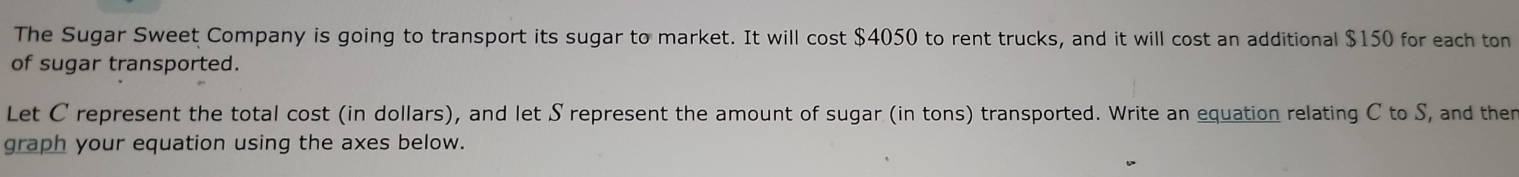 The Sugar Sweet Company is going to transport its sugar to market. It will cost $4050 to rent trucks, and it will cost an additional $150 for each ton 
of sugar transported. 
Let C represent the total cost (in dollars), and let S represent the amount of sugar (in tons) transported. Write an equation relating C to S, and then 
graph your equation using the axes below.