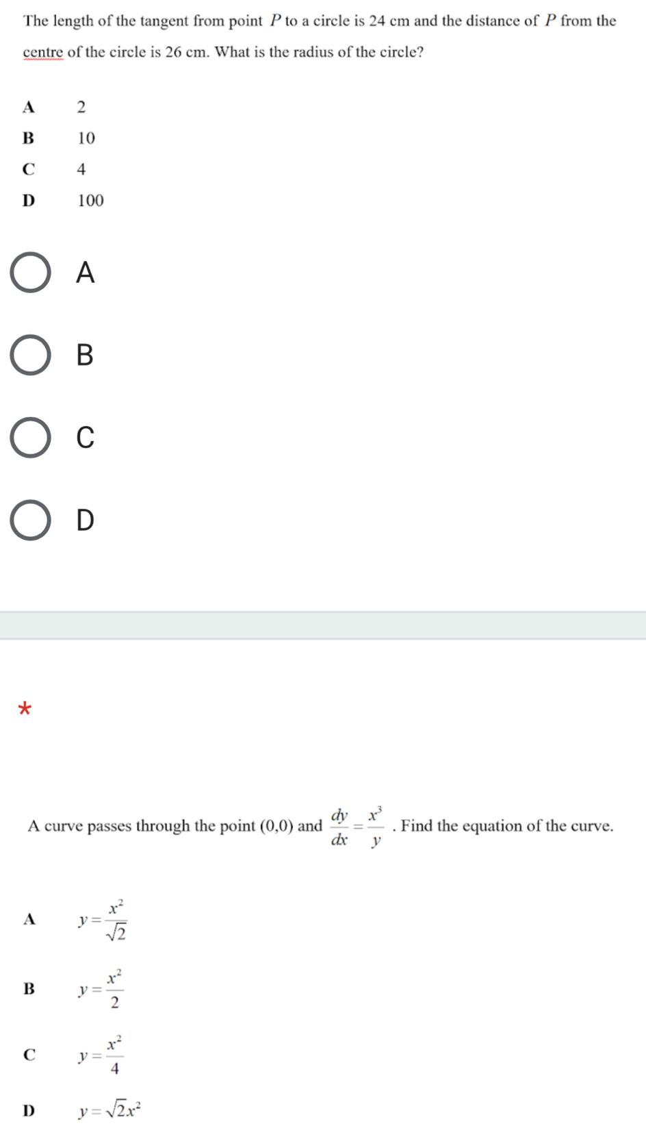 The length of the tangent from point P to a circle is 24 cm and the distance of P from the
centre of the circle is 26 cm. What is the radius of the circle?
A
B
C
D
*
A curve passes through the point (0,0) and  dy/dx = x^3/y . Find the equation of the curve.
A y= x^2/sqrt(2) 
B y= x^2/2 
C y= x^2/4 
D y=sqrt(2)x^2