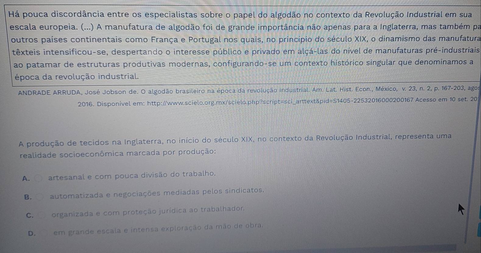 Há pouca discordância entre os especialistas sobre o papel do algodão no contexto da Revolução Industrial em sua
escala europeia. (...) A manufatura de algodão foi de grande importância não apenas para a Inglaterra, mas também pa
outros países continentais como França e Portugal nos quais, no princípio do século XIX, o dinamismo das manufatura
têxteis intensificou-se, despertando o interesse público e privado em alçá-las do nível de manufaturas pré-industriais
ao patamar de estruturas produtivas modernas, configurando-se um contexto histórico singular que denominamos a
época da revolução industrial.
ANDRADE ARRUDA, José Jobson de. O algodão brasileiro na época da revolução industrial. Am. Lat. Hist. Econ., México, v. 23, n. 2, p. 167-203, agos
2016. Disponível em: http://www.scielo.org.mx/scielo.php?script=sci_arttext&pid=S1405-22532016000200167 Acesso em 10 set. 20
A produção de tecidos na Inglaterra, no início do século XIX, no contexto da Revolução Industrial, representa uma
realidade socioeconômica marcada por produção:
A. artesanal e com pouca divisão do trabalho.
B. automatizada e negociações mediadas pelos sindicatos.
C. organizada e com proteção jurídica ao trabalhador.
D. em grande escala e intensa exploração da mão de obra,