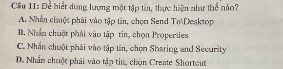 Để biết dung lượng một tập tin, thực hiện như thế nào?
A. Nhấn chuột phải vào tập tin, chọn Send ToDesktop
B. Nhấn chuột phải vào tập tin, chọn Properties
C. Nhấn chuột phải vào tập tin, chọn Sharing and Security
D. Nhấn chuột phải vào tập tin, chọn Create Shortcut