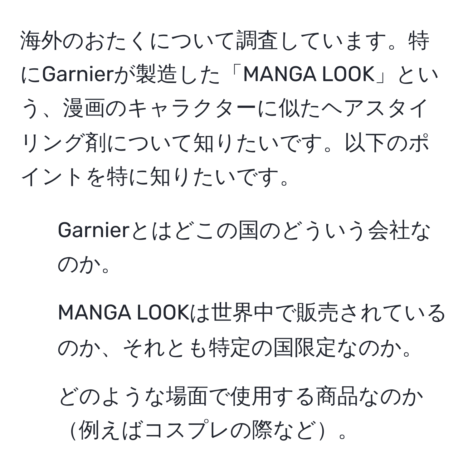 海外のおたくについて調査しています。特にGarnierが製造した「MANGA LOOK」という、漫画のキャラクターに似たヘアスタイリング剤について知りたいです。以下のポイントを特に知りたいです。  
- Garnierとはどこの国のどういう会社なのか。  
- MANGA LOOKは世界中で販売されているのか、それとも特定の国限定なのか。  
- どのような場面で使用する商品なのか例えばコスプレの際など。