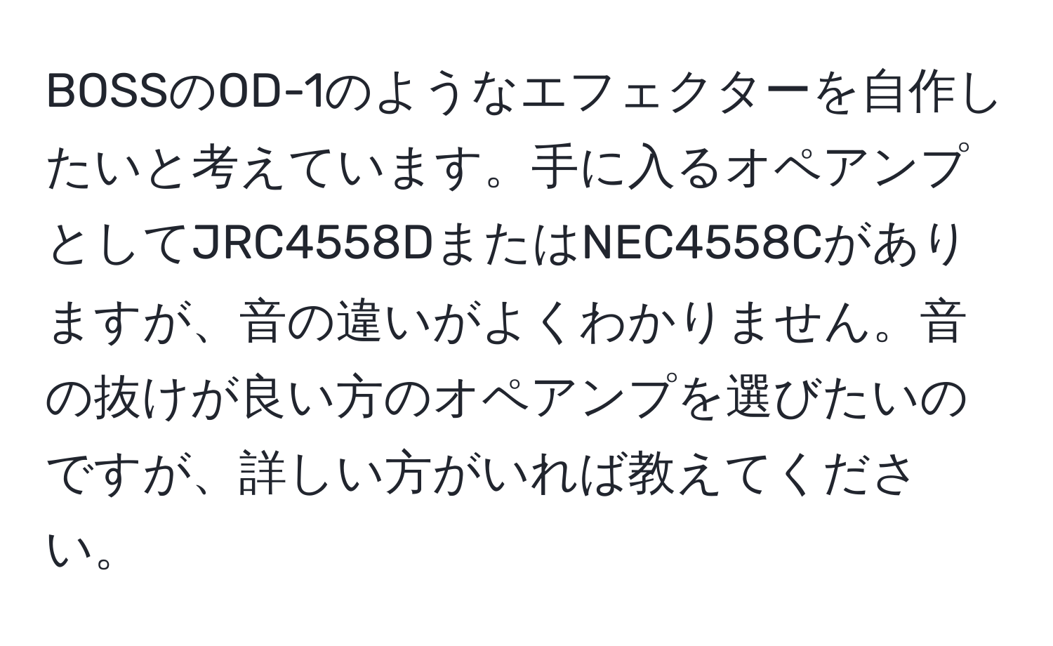 BOSSのOD-1のようなエフェクターを自作したいと考えています。手に入るオペアンプとしてJRC4558DまたはNEC4558Cがありますが、音の違いがよくわかりません。音の抜けが良い方のオペアンプを選びたいのですが、詳しい方がいれば教えてください。