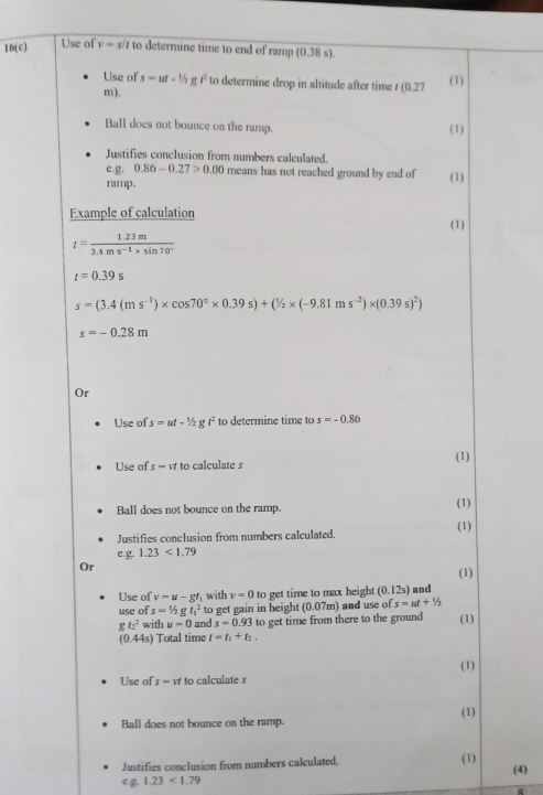 10(c) Use of v=s to determine time to end of ramp (0.38s). 
Use of s=ut-1/2gt^2 to determine drop in altitude after time t(0.27 (1) 
m). 
Ball does not bounce on the ramp. (1) 
Justifies conclusion from numbers calculated. 
e.g. 0.86-0.27>0.00 means has not reached ground by end of 
ramp. (1) 
Example of calculation 
(1)
t= (1.23m)/3.4ms^(-1)* sin 70° 
t=0.39s
s=(3.4(ms^(-1))* cos 70°* 0.39s)+(1/2* (-9.81ms^(-2))* (0.39s)^2)
s=-0.28m
Or 
Use of. s=ut-1/2gt^2 to determine time to s=-0.86
Use of s-vt 10 o calculate s (1) 
Ball does not bounce on the ramp. (1) 
Justifies conclusion from numbers calculated. (1) 
e.g 1.23<1.79
Or 
(1) 
Use of v=u-gt with v=0 to get time to max height (0.12s) and 
use of s=1/2gt_1^(2 to get gain in height (0.07m) and use of s=ut+1/2
gt_1^2 with u=0 and s=0.93 to get time from there to the ground (1)
(0.44s) Total time l=t_1)+t_2. 
Use of s=π to calculate s (1) 
(1) 
Ball does not bounce on the ramp. 
Justifies conclusion from numbers calculated. (1) (4) 
eg 1.23<1.79