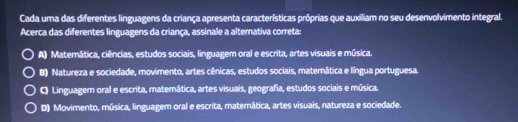 Cada uma das diferentes linguagens da criança apresenta características próprias que auxiliam no seu desenvolvimento integral.
Acerca das diferentes linguagens da criança, assinale a alternativa correta:
A) Matemática, ciências, estudos sociais, linguagem oral e escrita, artes visuais e música.
B) Natureza e sociedade, movimento, artes cênicas, estudos sociais, matemática e língua portuguesa.
C) Linguagem oral e escrita, matemática, artes visuais, geografia, estudos sociais e música.
D) Movimento, música, linguagem oral e escrita, matemática, artes visuais, natureza e sociedade.