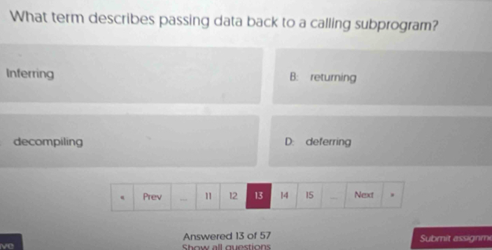 What term describes passing data back to a calling subprogram?
Inferring B: returning
decompiling D: deferring
Answered 13 of 57 Submit assignmi
ve Show all questions