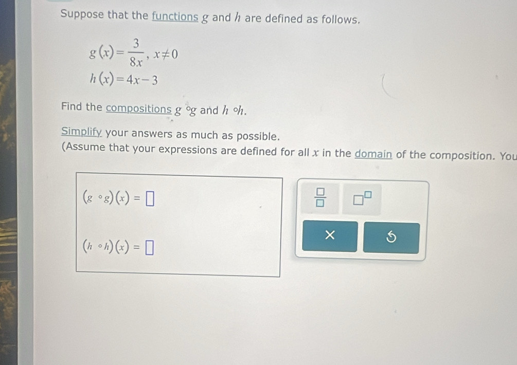 Suppose that the functions g and h are defined as follows.
g(x)= 3/8x , x!= 0
h(x)=4x-3
Find the compositions g°g and h oh. 
Simplify your answers as much as possible. 
(Assume that your expressions are defined for all x in the domain of the composition. You
(gcirc g)(x)=□
 □ /□   □^(□)
× )
(hcirc h)(x)=□