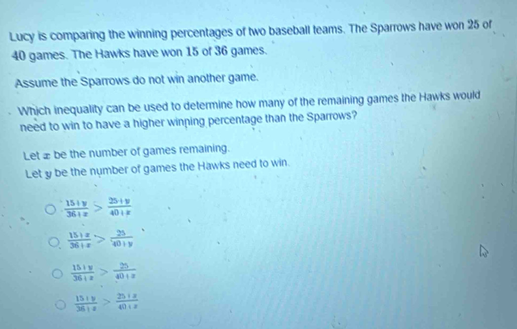 Lucy is comparing the winning percentages of two baseball teams. The Sparrows have won 25 of
40 games. The Hawks have won 15 of 36 games.
Assume the Sparrows do not win another game.
Which inequality can be used to determine how many of the remaining games the Hawks would
need to win to have a higher winning percentage than the Sparrows?
Let x be the number of games remaining.
Let y be the number of games the Hawks need to win.
 (15+y)/36+x > (25+y)/40+x 
 (15+x)/36+x > 25/40+y 
 (15+y)/36+z > 25/40+z 
 (15+y)/36+z > (25+z)/40+z 