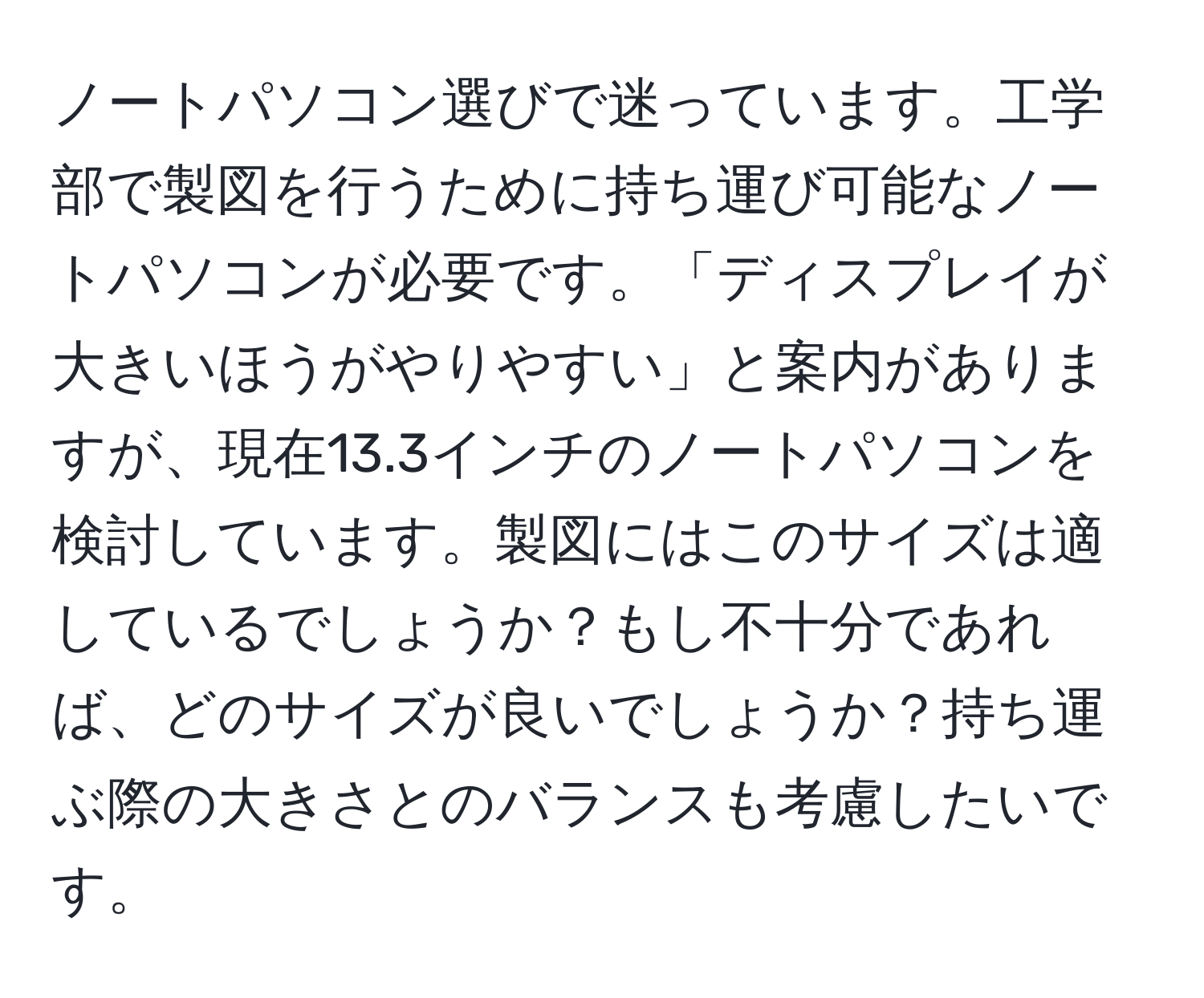 ノートパソコン選びで迷っています。工学部で製図を行うために持ち運び可能なノートパソコンが必要です。「ディスプレイが大きいほうがやりやすい」と案内がありますが、現在13.3インチのノートパソコンを検討しています。製図にはこのサイズは適しているでしょうか？もし不十分であれば、どのサイズが良いでしょうか？持ち運ぶ際の大きさとのバランスも考慮したいです。