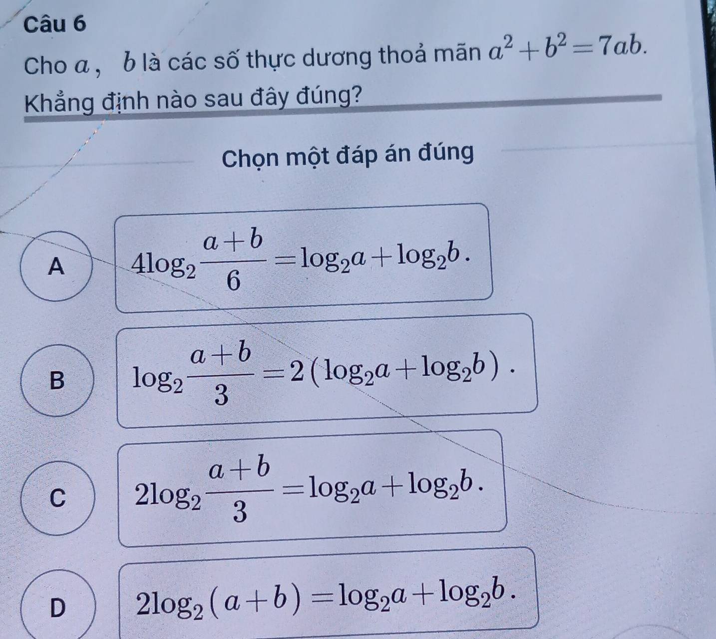 Cho a , b là các số thực dương thoả mãn a^2+b^2=7ab. 
Khẳng định nào sau đây đúng?
Chọn một đáp án đúng
A
4log _2 (a+b)/6 =log _2a+log _2b.
B
log _2 (a+b)/3 =2(log _2a+log _2b).
C
2log _2 (a+b)/3 =log _2a+log _2b.
D
2log _2(a+b)=log _2a+log _2b.