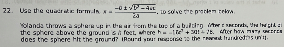 Use the quadratic formula, x= (-b± sqrt(b^2-4ac))/2a  , to solve the problem below. 
Yolanda throws a sphere up in the air from the top of a building. After t seconds, the height of 
the sphere above the ground is h feet, where h=-16t^2+30t+78. After how many seconds
does the sphere hit the ground? (Round your response to the nearest hundredths unit).