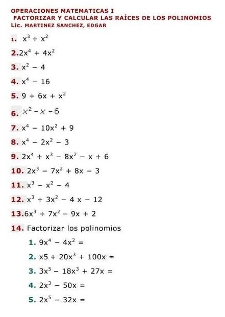 OPÉRÁCIONES MATEMATICAS I 
FACTORIZAR Y CALCULAR LAS RAÍCES DE LOS POLINOMIOS 
LiC. MARTINEZ SANCHEZ, EDGAR 
1. x^3+x^2
2. 2x^4+4x^2
3. x^2-4
4. x^4-16
5. 9+6x+x^2
6. x^2-x-6
7. x^4-10x^2+9
8. x^4-2x^2-3
9. 2x^4+x^3-8x^2-x+6
10. 2x^3-7x^2+8x-3
11. x^3-x^2-4
12. x^3+3x^2-4x-12
13. 6x^3+7x^2-9x+2
14. Factorizar los polinomios 
1. 9x^4-4x^2=
2. x5+20x^3+100x=
3. 3x^5-18x^3+27x=
4. 2x^3-50x=
5. 2x^5-32x=